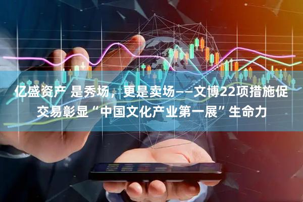 亿盛资产 是秀场，更是卖场——文博22项措施促交易彰显“中国文化产业第一展”生命力
