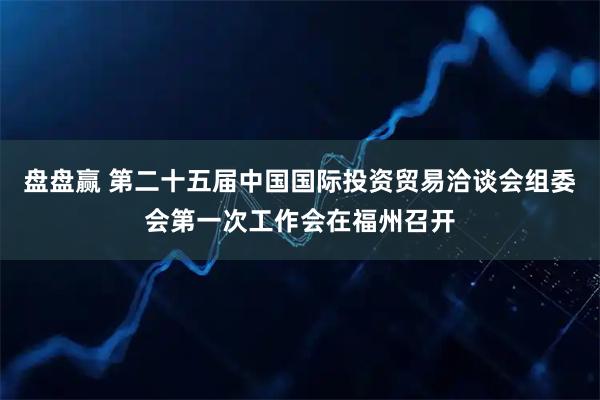 盘盘赢 第二十五届中国国际投资贸易洽谈会组委会第一次工作会在福州召开
