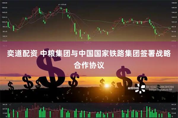 奕道配资 中粮集团与中国国家铁路集团签署战略合作协议
