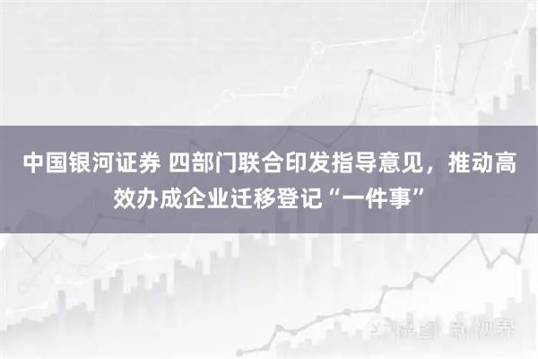 中国银河证券 四部门联合印发指导意见，推动高效办成企业迁移登记“一件事”