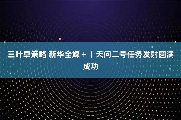 三叶草策略 新华全媒＋丨天问二号任务发射圆满成功