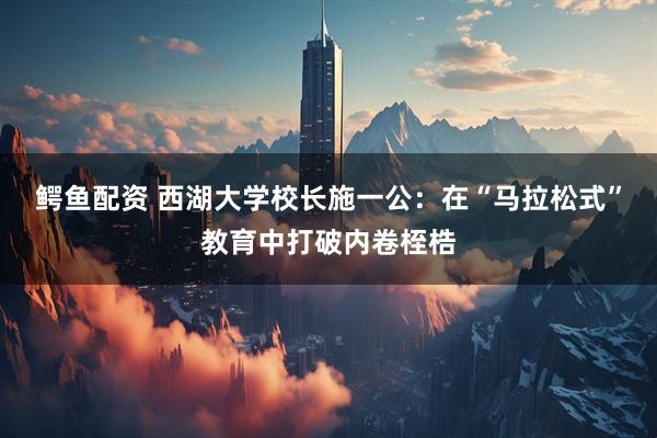 鳄鱼配资 西湖大学校长施一公：在“马拉松式”教育中打破内卷桎梏