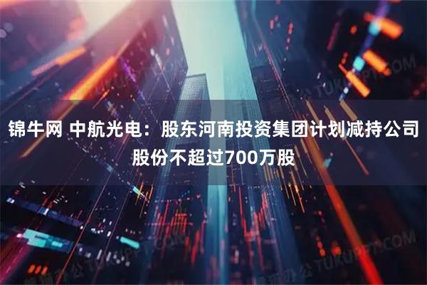 锦牛网 中航光电：股东河南投资集团计划减持公司股份不超过700万股