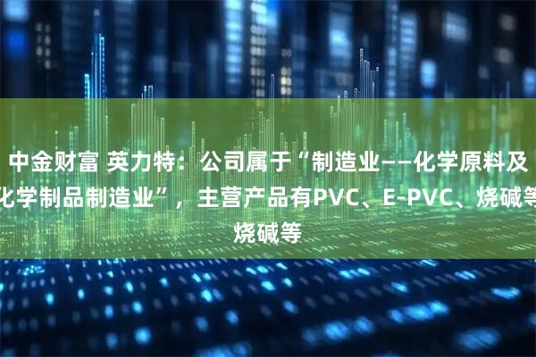 中金财富 英力特：公司属于“制造业——化学原料及化学制品制造业”，主营产品有PVC、E-PVC、烧碱等
