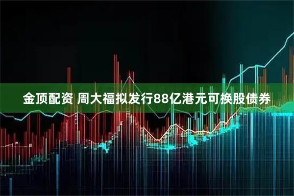 金顶配资 周大福拟发行88亿港元可换股债券
