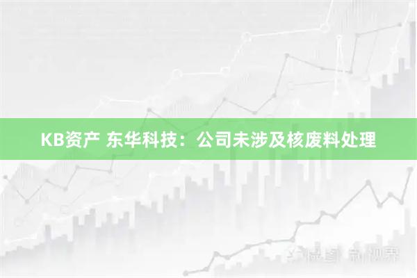 KB资产 东华科技：公司未涉及核废料处理