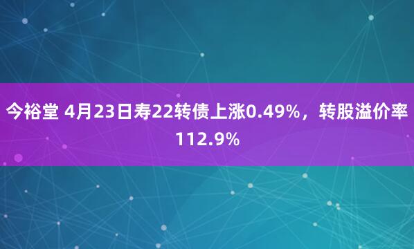 今裕堂 4月23日寿22转债上涨0.49%，转股溢价率112.9%