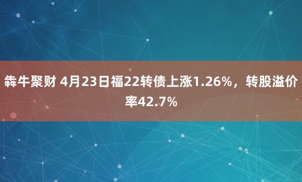 犇牛聚财 4月23日福22转债上涨1.26%，转股溢价率42.7%