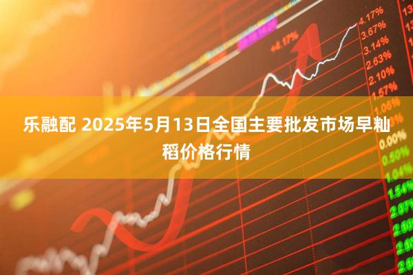 乐融配 2025年5月13日全国主要批发市场早籼稻价格行情
