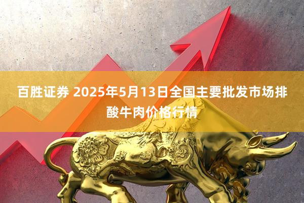 百胜证券 2025年5月13日全国主要批发市场排酸牛肉价格行情