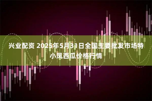 兴业配资 2025年5月31日全国主要批发市场特小凤西瓜价格行情