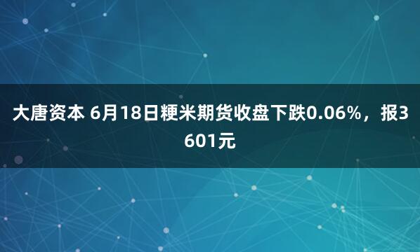 大唐资本 6月18日粳米期货收盘下跌0.06%，报3601元