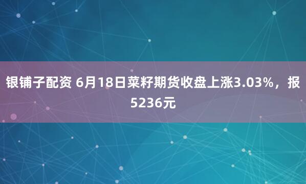 银铺子配资 6月18日菜籽期货收盘上涨3.03%，报5236元