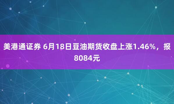 美港通证券 6月18日豆油期货收盘上涨1.46%，报8084元
