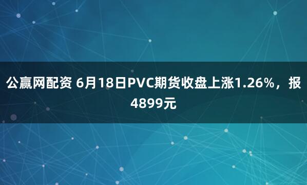 公赢网配资 6月18日PVC期货收盘上涨1.26%，报4899元