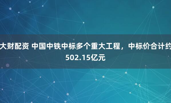 大财配资 中国中铁中标多个重大工程，中标价合计约502.15亿元
