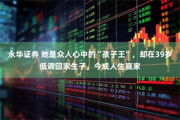 永华证券 她是众人心中的“孩子王”，却在39岁低调回家生子，今成人生赢家