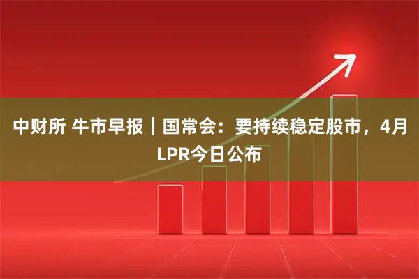 中财所 牛市早报｜国常会：要持续稳定股市，4月LPR今日公布