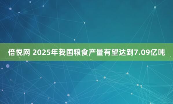 倍悦网 2025年我国粮食产量有望达到7.09亿吨