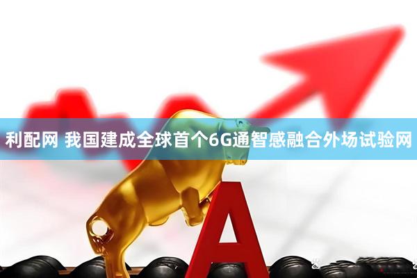 利配网 我国建成全球首个6G通智感融合外场试验网