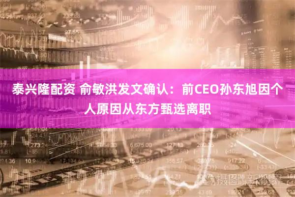 泰兴隆配资 俞敏洪发文确认：前CEO孙东旭因个人原因从东方甄选离职