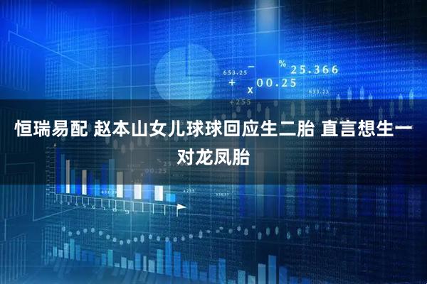 恒瑞易配 赵本山女儿球球回应生二胎 直言想生一对龙凤胎