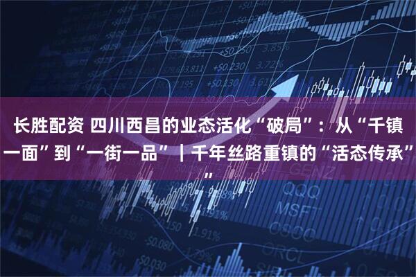 长胜配资 四川西昌的业态活化“破局”：从“千镇一面”到“一街一品”｜千年丝路重镇的“活态传承”