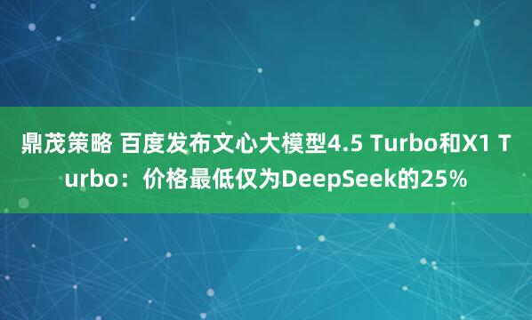 鼎茂策略 百度发布文心大模型4.5 Turbo和X1 Turbo：价格最低仅为DeepSeek的25%