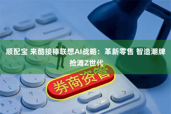 顺配宝 来酷接棒联想AI战略：革新零售 智造潮牌 抢滩Z世代