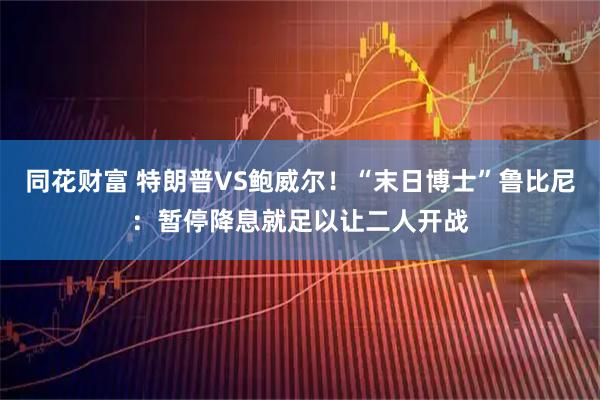 同花财富 特朗普VS鲍威尔！“末日博士”鲁比尼：暂停降息就足以让二人开战