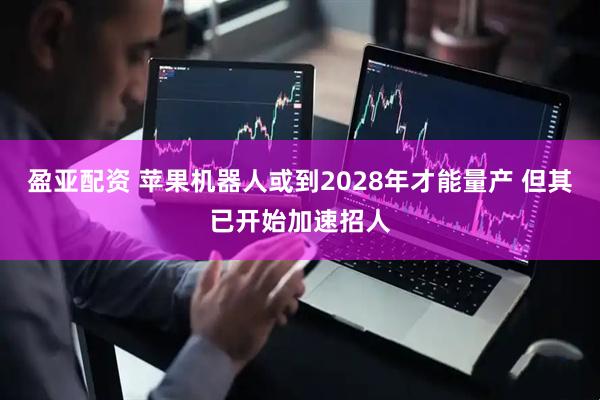 盈亚配资 苹果机器人或到2028年才能量产 但其已开始加速招人