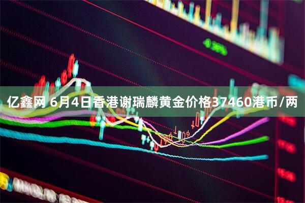 亿鑫网 6月4日香港谢瑞麟黄金价格37460港币/两