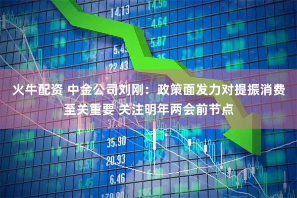 火牛配资 中金公司刘刚：政策面发力对提振消费至关重要 关注明年两会前节点