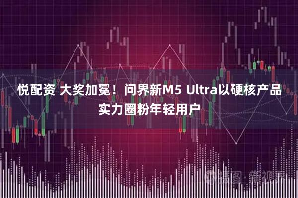 悦配资 大奖加冕！问界新M5 Ultra以硬核产品实力圈粉年轻用户