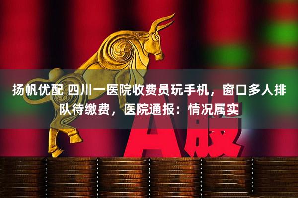 扬帆优配 四川一医院收费员玩手机，窗口多人排队待缴费，医院通报：情况属实