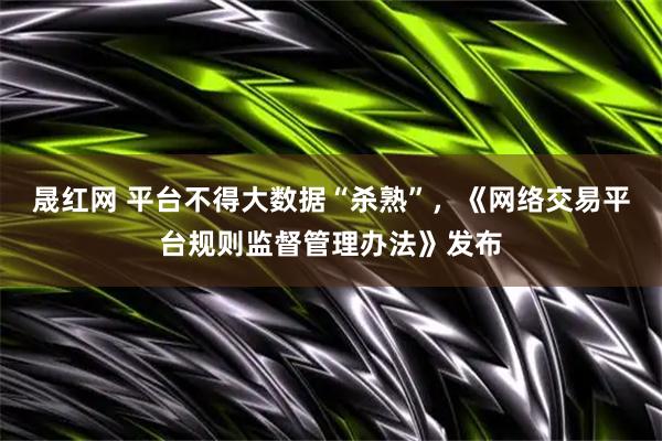 晟红网 平台不得大数据“杀熟”，《网络交易平台规则监督管理办法》发布