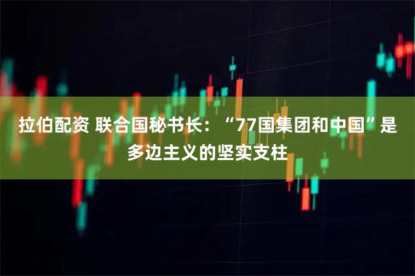 拉伯配资 联合国秘书长：“77国集团和中国”是多边主义的坚实支柱
