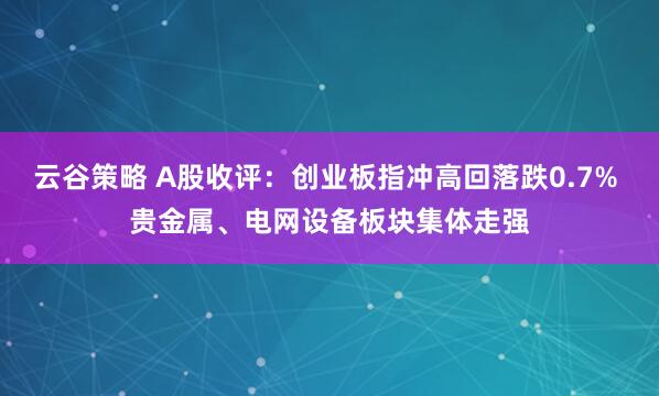 云谷策略 A股收评：创业板指冲高回落跌0.7% 贵金属、电网设备板块集体走强