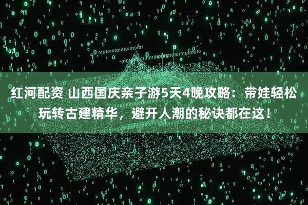 红河配资 山西国庆亲子游5天4晚攻略：带娃轻松玩转古建精华，避开人潮的秘诀都在这！