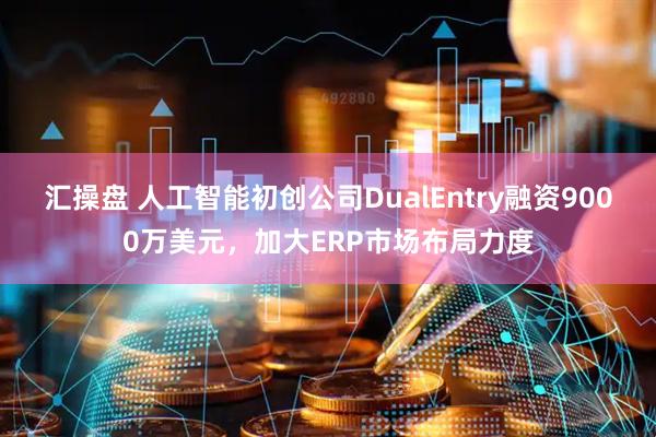 汇操盘 人工智能初创公司DualEntry融资9000万美元，加大ERP市场布局力度