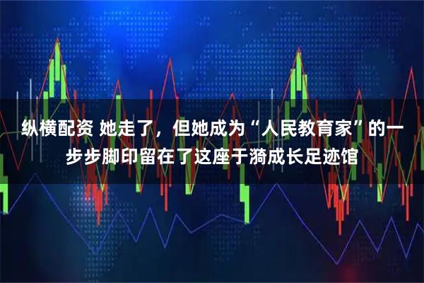纵横配资 她走了，但她成为“人民教育家”的一步步脚印留在了这座于漪成长足迹馆