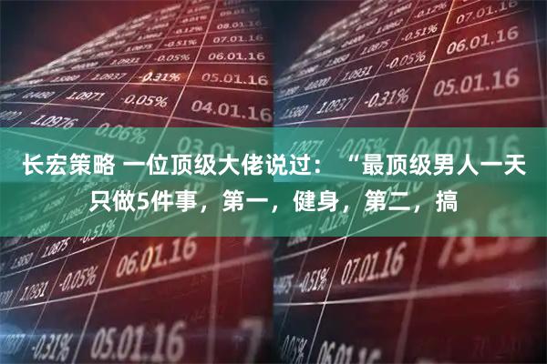 长宏策略 一位顶级大佬说过： “最顶级男人一天只做5件事，第一，健身，第二，搞