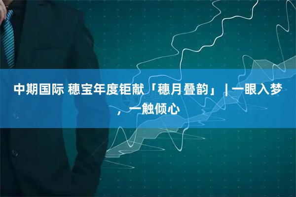 中期国际 穗宝年度钜献「穗月叠韵」 | 一眼入梦，一触倾心